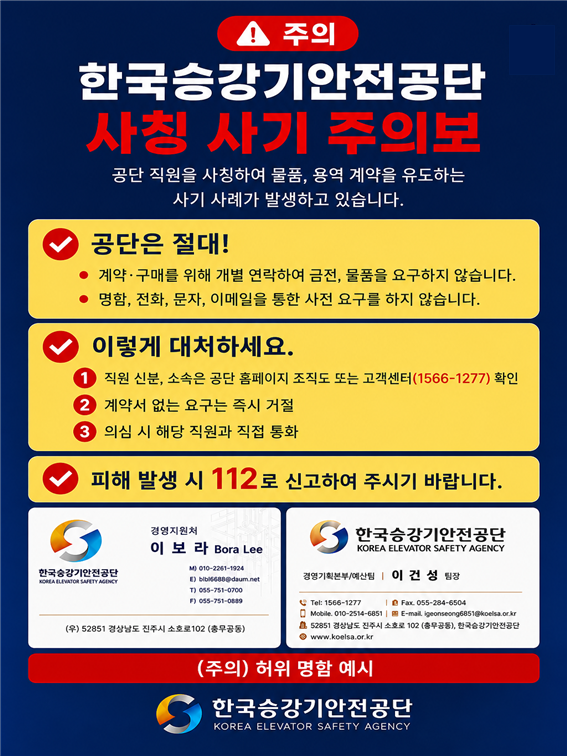 주의  한국승강기안전공단 사칭 사기 주의보 공단 직원을 사칭하여 물품, 용역 계약을 유도하는 사기 사례가 발생하고 있습니다.  공단은 절대! 계약&middot;구매를 위해 개별 연락하여 금전, 물품을 요구하지 않습니다.  명함, 전화, 문자, 이메일을 통한 사전 요구를 하지 않습니다.  이렇게 대처하세요. 1. 직원 신분, 소속은 공단 홈페이지 조직도 또는 고객센터(1566-1277) 확인 2. 계약서 없는 요구는 즉시 거절 3. 의심 시 해당 직원과 직접 통화  피해 발생 시 112로 신고하여 주시기 바랍니다.  (주의) 허위 명함 예시 [왼쪽 명함 예시] 소속/성명: 경영지원처 이보라 Bora Lee M) 010-2261-1924 E) blbl6688@daum.net T) 055-751-0700 F) 055-751-0889 주소: (우) 52851 경상남도 진주시 소호로102 (충무공동)  [오른쪽 명함 예시] 소속/성명: 경영기획본부/예산팀 | 이건성 팀장 Tel: 1566-1277 Fax: 055-284-6504 Mobile: 010-2514-6851 E-mail: igeonseong6851@koelsa.or.kr 주소: 52851 경상남도 진주시 소호로 102 (충무공동), 한국승강기안전공단 웹사이트: www.koelsa.or.kr  한국승강기안전공단 KOREA ELEVATOR SAFETY AGENCY