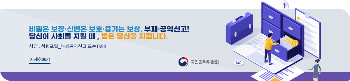 비밀은 보장&middot;신변은 보호&middot;용기는 보상, 부패&middot;공익신고! 당신이 사회를 지킬 때, 법은 당신을 지킵니다. 상담 : 청렴포털_부패공익신고 또는 1398 자세히보기 국민권익위원회