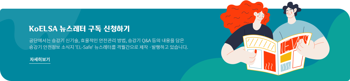 KoELSA 뉴스레터 구독 신청하기 공단에서는 승강기 신기술, 효율적인 안전관리 방법, 승강기 Q&A 등의 내용을 담은 승강기 안전정보 소식지 'EL-Safe' 뉴스레터를 격월간으로 제작 &middot; 발행하고 있습니다. 자세히보기
